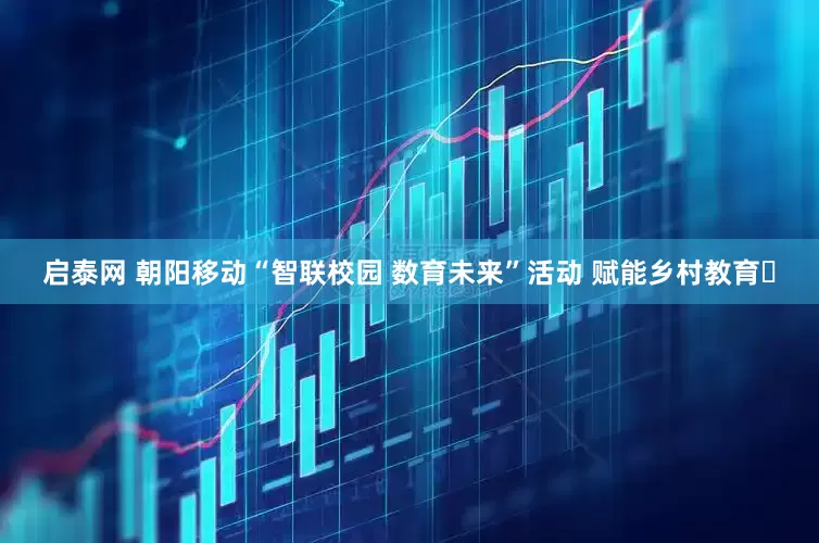 启泰网 朝阳移动“智联校园 数育未来”活动 赋能乡村教育​