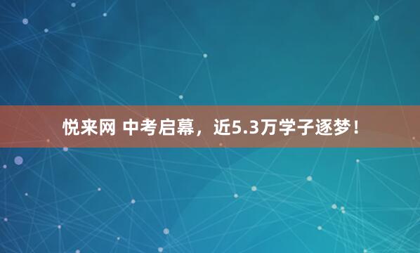 悦来网 中考启幕，近5.3万学子逐梦！