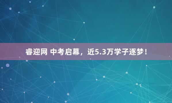 睿迎网 中考启幕，近5.3万学子逐梦！