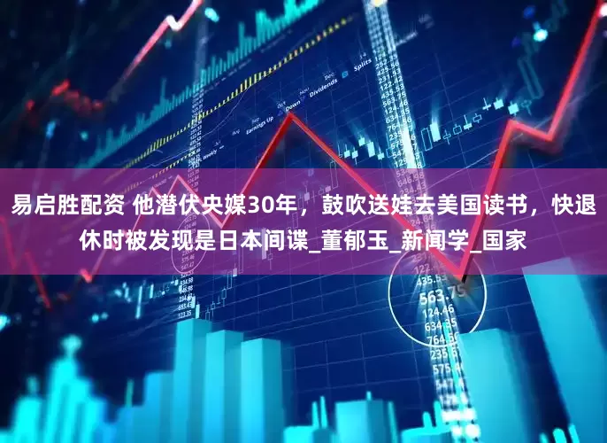 易启胜配资 他潜伏央媒30年，鼓吹送娃去美国读书，快退休时被发现是日本间谍_董郁玉_新闻学_国家