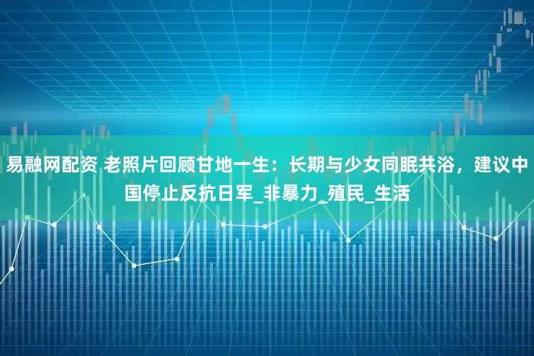 易融网配资 老照片回顾甘地一生：长期与少女同眠共浴，建议中国停止反抗日军_非暴力_殖民_生活