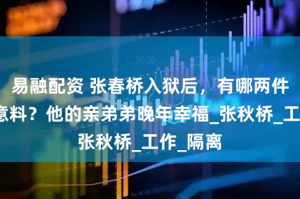 易融配资 张春桥入狱后，有哪两件事出人意料？他的亲弟弟晚年幸福_张秋桥_工作_隔离