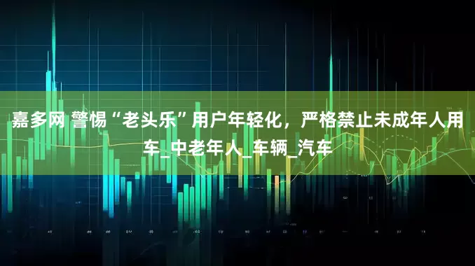 嘉多网 警惕“老头乐”用户年轻化，严格禁止未成年人用车_中老年人_车辆_汽车