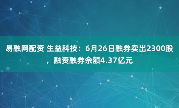 易融网配资 生益科技：6月26日融券卖出2300股，融资融券余额4.37亿元