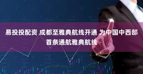 易投投配资 成都至雅典航线开通 为中国中西部首条通航雅典航线