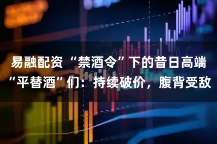 易融配资 “禁酒令”下的昔日高端“平替酒”们：持续破价，腹背受敌