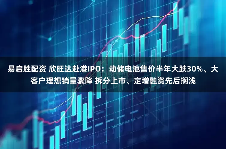 易启胜配资 欣旺达赴港IPO：动储电池售价半年大跌30%、大客户理想销量骤降 拆分上市、定增融资先后搁浅