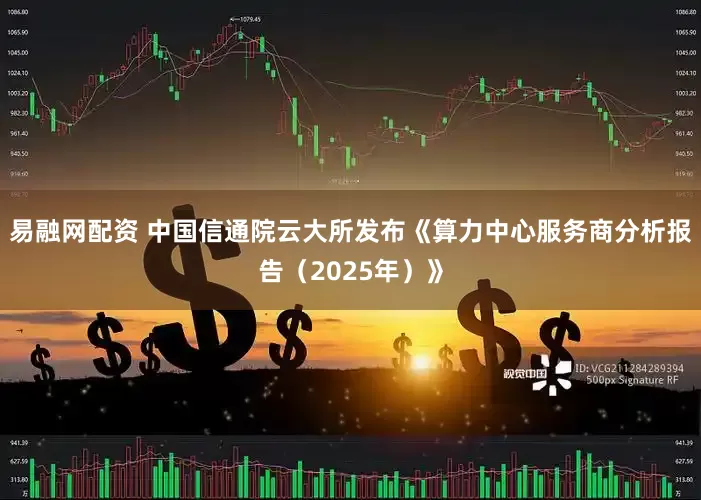 易融网配资 中国信通院云大所发布《算力中心服务商分析报告（2025年）》