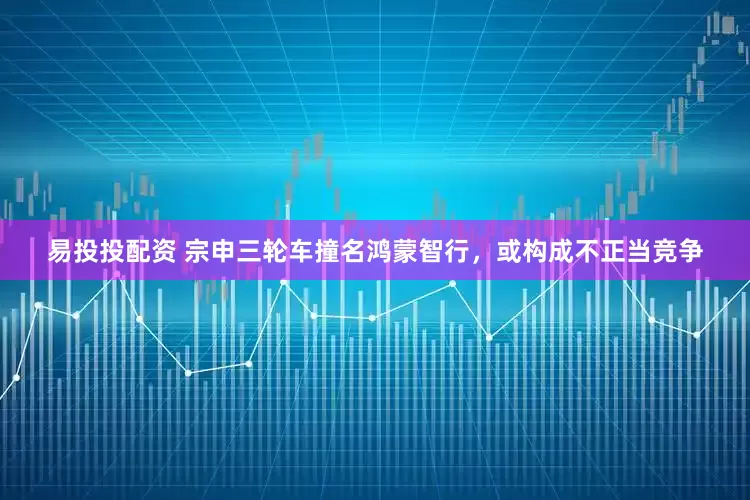 易投投配资 宗申三轮车撞名鸿蒙智行，或构成不正当竞争