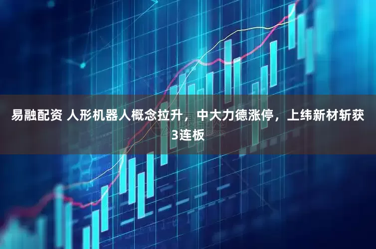 易融配资 人形机器人概念拉升，中大力德涨停，上纬新材斩获3连板