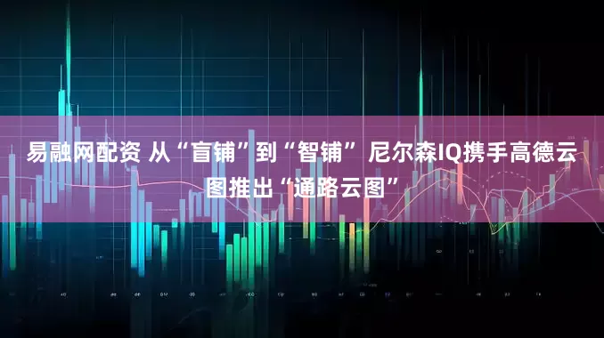 易融网配资 从“盲铺”到“智铺” 尼尔森IQ携手高德云图推出“通路云图”