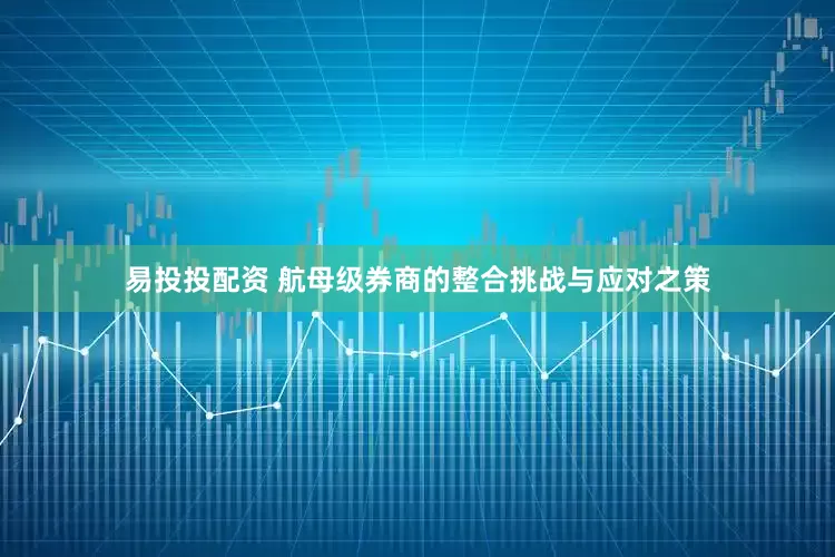 易投投配资 航母级券商的整合挑战与应对之策
