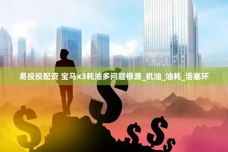 易投投配资 宝马x3耗油多问题根源_机油_油耗_活塞环