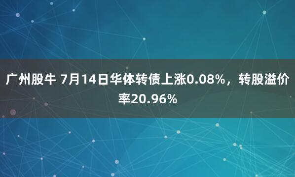 广州股牛 7月14日华体转债上涨0.08%，转股溢价率20.96%