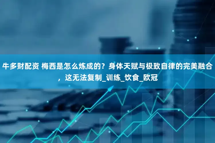 牛多财配资 梅西是怎么炼成的？身体天赋与极致自律的完美融合，这无法复制_训练_饮食_欧冠