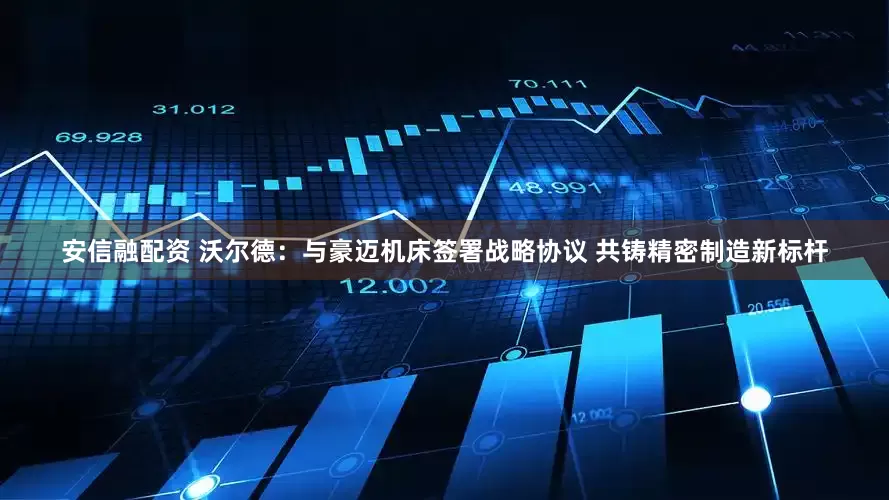 安信融配资 沃尔德：与豪迈机床签署战略协议 共铸精密制造新标杆