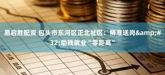 易启胜配资 包头市东河区正北社区：精准送岗&#32;助残就业“零距离”