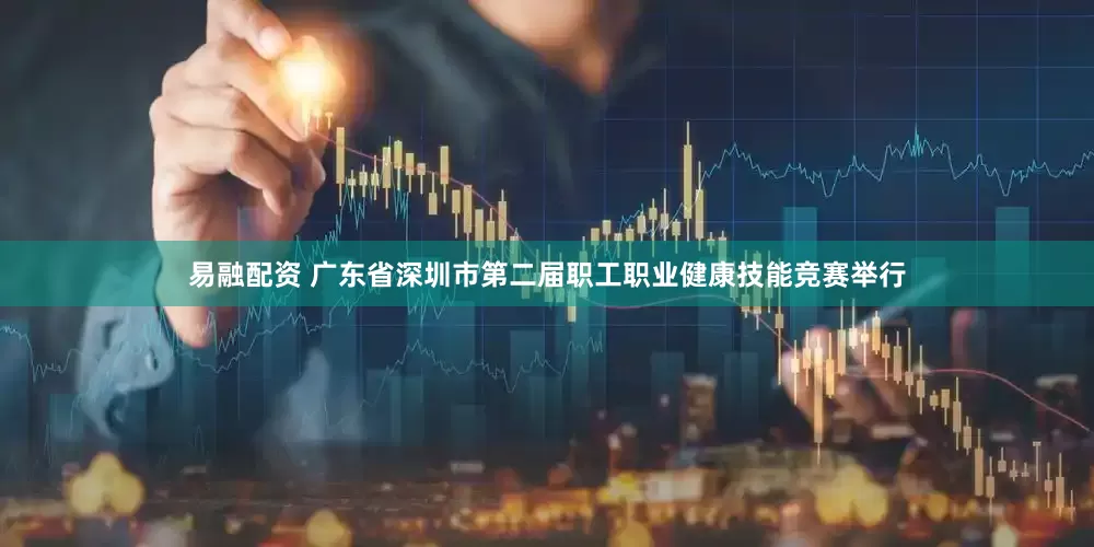 易融配资 广东省深圳市第二届职工职业健康技能竞赛举行