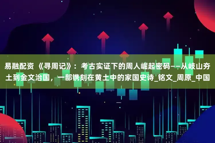 易融配资 《寻周记》：考古实证下的周人崛起密码——从岐山夯土到金文治国，一部镌刻在黄土中的家国史诗_铭文_周原_中国