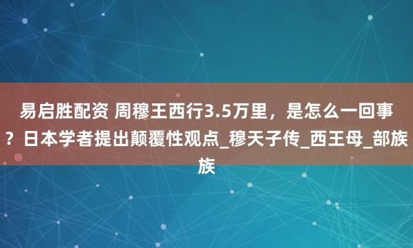 易启胜配资 周穆王西行3.5万里，是怎么一回事？日本学者提出颠覆性观点_穆天子传_西王母_部族