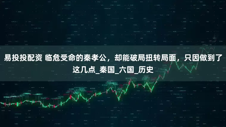 易投投配资 临危受命的秦孝公，却能破局扭转局面，只因做到了这几点_秦国_六国_历史