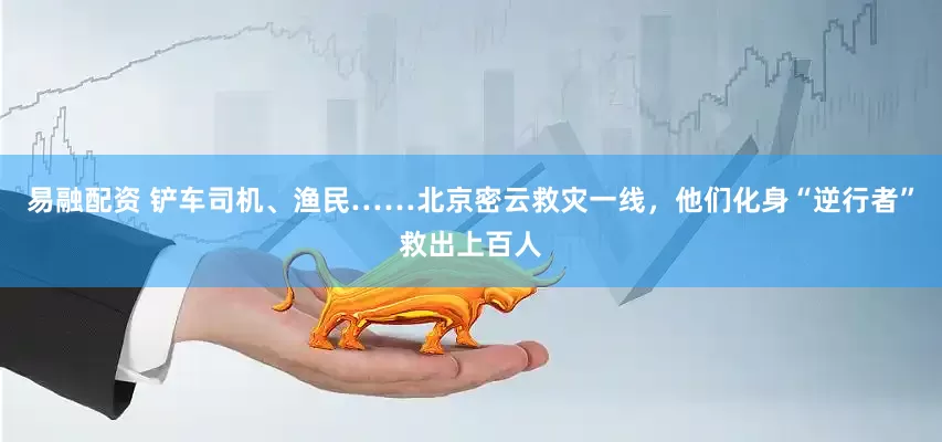易融配资 铲车司机、渔民……北京密云救灾一线，他们化身“逆行者”救出上百人