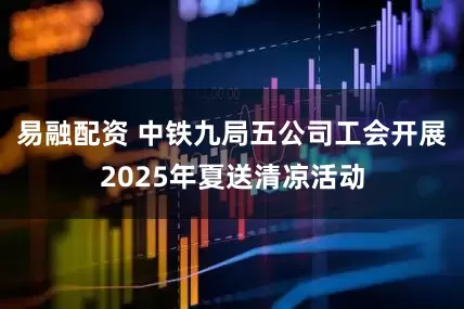 易融配资 中铁九局五公司工会开展2025年夏送清凉活动