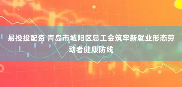 易投投配资 青岛市城阳区总工会筑牢新就业形态劳动者健康防线