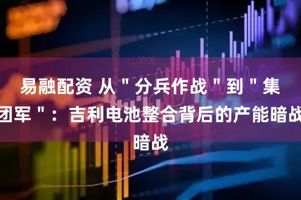 易融配资 从＂分兵作战＂到＂集团军＂：吉利电池整合背后的产能暗战
