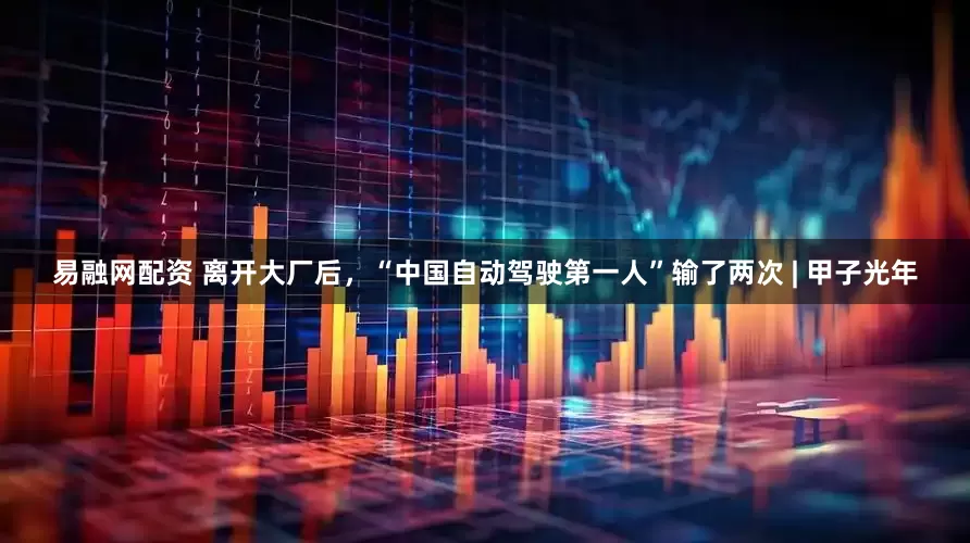 易融网配资 离开大厂后，“中国自动驾驶第一人”输了两次 | 甲子光年