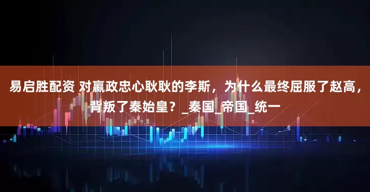 易启胜配资 对嬴政忠心耿耿的李斯,为什么最终屈服了赵高,背叛了秦始皇?_秦国_帝国_统一