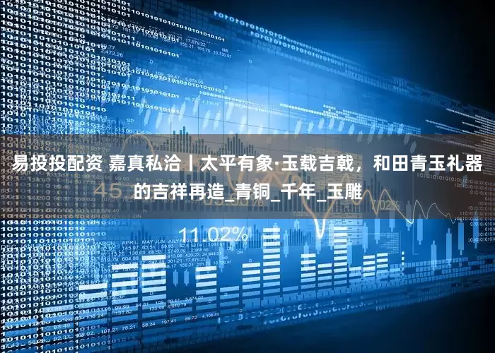 易投投配资 嘉真私洽丨太平有象·玉载吉戟，和田青玉礼器的吉祥再造_青铜_千年_玉雕
