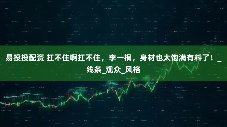 易投投配资 扛不住啊扛不住，李一桐，身材也太饱满有料了！_线条_观众_风格