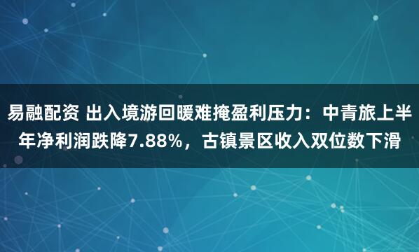 易融配资 出入境游回暖难掩盈利压力：中青旅上半年净利润跌降7.88%，古镇景区收入双位数下滑