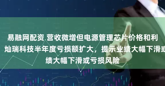 易融网配资 营收微增但电源管理芯片价格和利润率承压，灿瑞科技半年度亏损额扩大，提示业绩大幅下滑或亏损风险