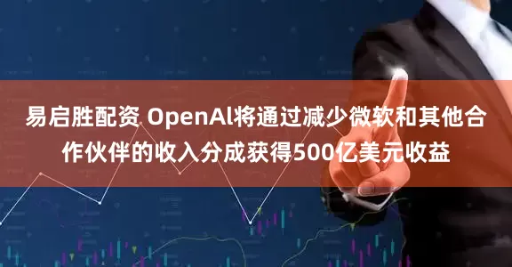 易启胜配资 OpenAl将通过减少微软和其他合作伙伴的收入分成获得500亿美元收益