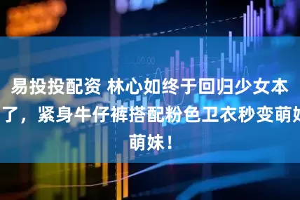 易投投配资 林心如终于回归少女本性了，紧身牛仔裤搭配粉色卫衣秒变萌妹！