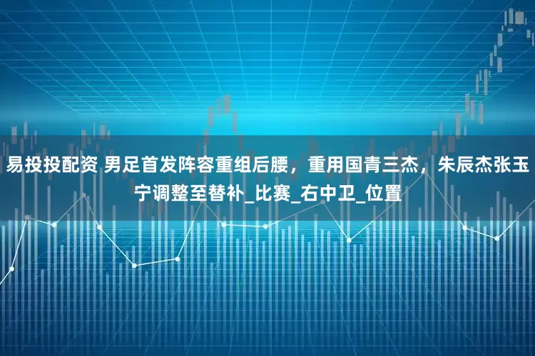 易投投配资 男足首发阵容重组后腰，重用国青三杰，朱辰杰张玉宁调整至替补_比赛_右中卫_位置