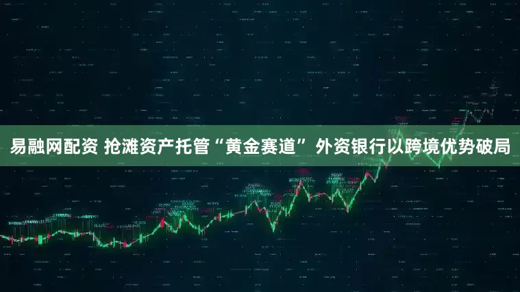 易融网配资 抢滩资产托管“黄金赛道” 外资银行以跨境优势破局