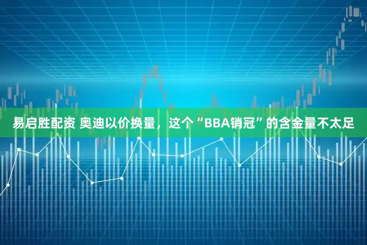 易启胜配资 奥迪以价换量，这个“BBA销冠”的含金量不太足