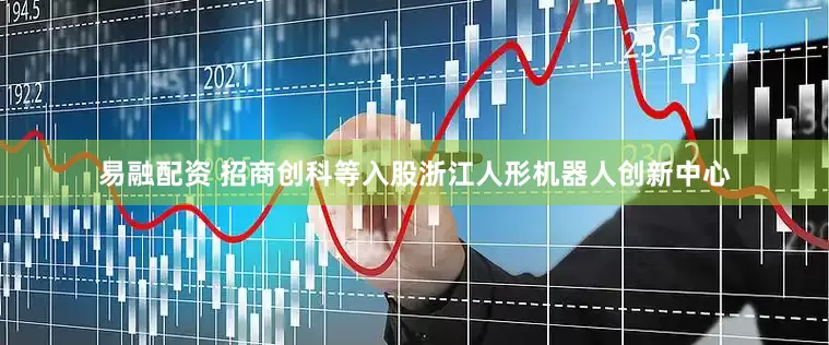 易融配资 招商创科等入股浙江人形机器人创新中心