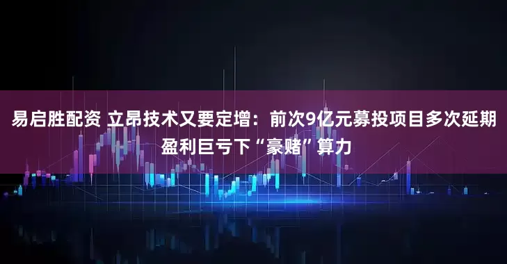 易启胜配资 立昂技术又要定增：前次9亿元募投项目多次延期 盈利巨亏下“豪赌”算力