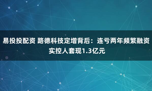 易投投配资 路德科技定增背后：连亏两年频繁融资 实控人套现1.3亿元
