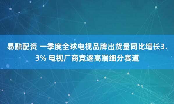 易融配资 一季度全球电视品牌出货量同比增长3.3% 电视厂商竞逐高端细分赛道