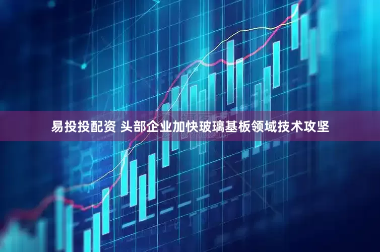 易投投配资 头部企业加快玻璃基板领域技术攻坚