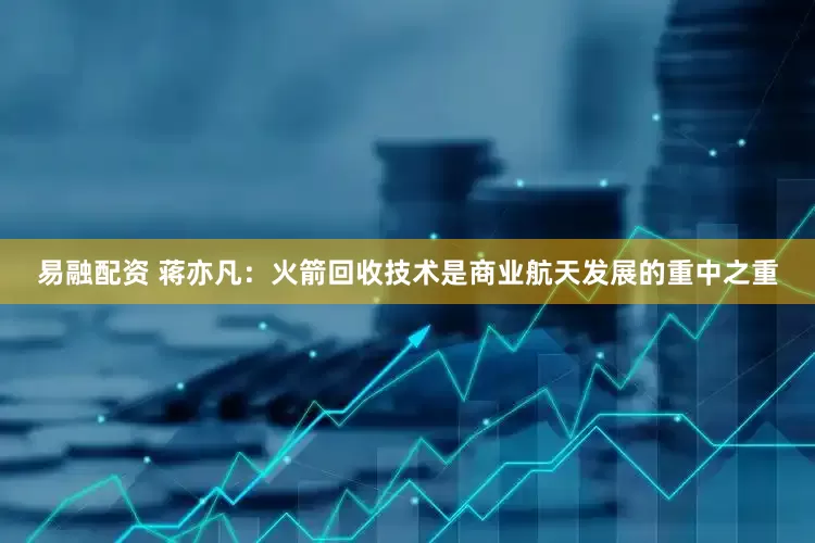 易融配资 蒋亦凡：火箭回收技术是商业航天发展的重中之重