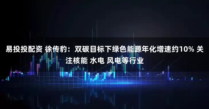 易投投配资 徐传豹：双碳目标下绿色能源年化增速约10% 关注核能 水电 风电等行业