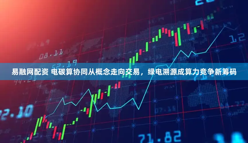 易融网配资 电碳算协同从概念走向交易，绿电溯源成算力竞争新筹码